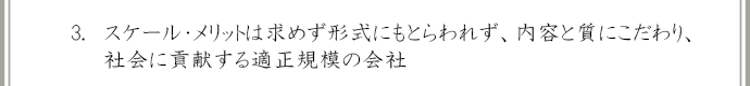 スケール・メリットは求めず形式にもとらわれず、内容と質にこだわり、社会に貢献する適正規模の会社